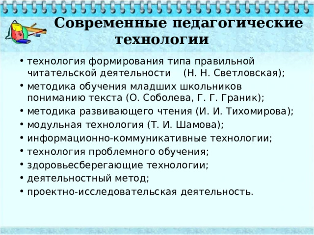  Современные педагогические технологии технология формирования типа правильной читательской деятельности (Н. Н. Светловская); методика обучения младших школьников пониманию текста (О. Соболева, Г. Г. Граник); методика развивающего чтения (И. И. Тихомирова); модульная технология (Т. И. Шамова); информационно-коммуникативные технологии; технология проблемного обучения; здоровьесберегающие технологии; деятельностный метод; проектно-исследовательская деятельность. 