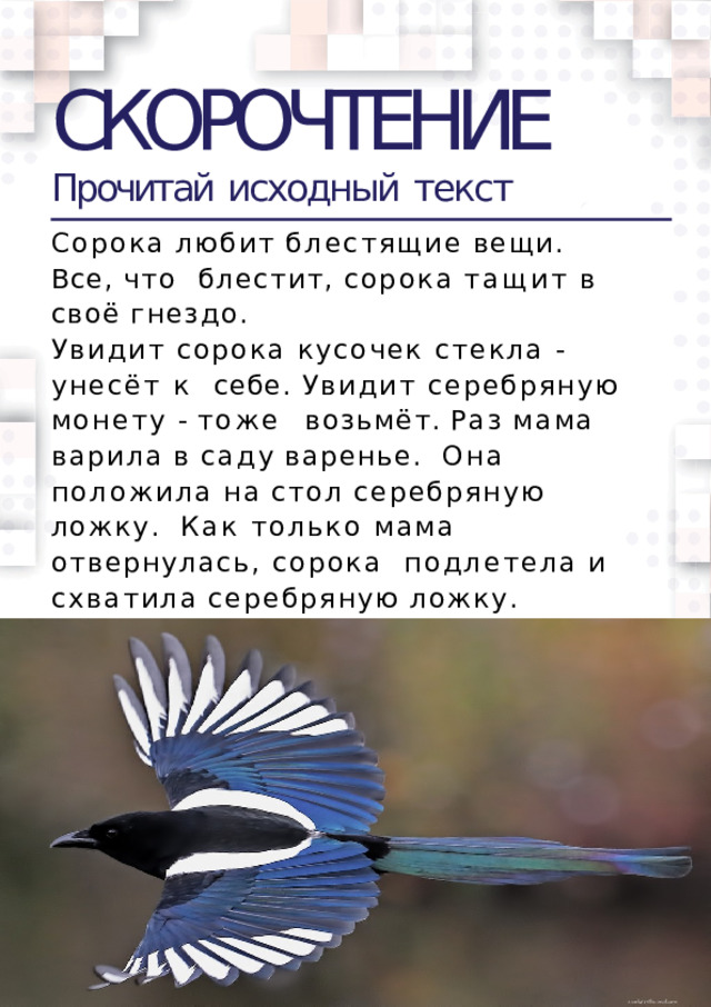 СКОРОЧТЕНИЕ Прочитай  исходный  текст Сорока  любит  блестящие  вещи.  Все,  что  блестит,  сорока  тащит  в  своё  гнездо. Увидит сорока кусочек стекла - унесёт к  себе. Увидит серебряную монету - тоже  возьмёт.  Раз  мама  варила  в  саду  варенье.  Она  положила  на  стол  серебряную  ложку.  Как только мама отвернулась, сорока  подлетела  и  схватила  серебряную  ложку.  Маленький Сеня увидел это и  закричал.Сорока испугалась и выпустила  ложку.  