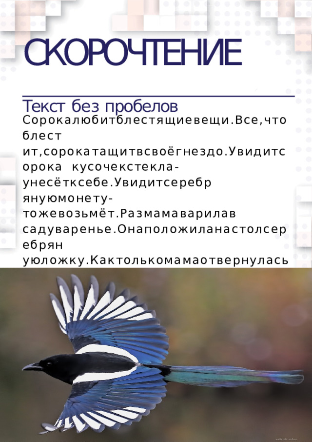 СКОРОЧТЕНИЕ  Текст  без  пробелов Сорокалюбитблестящиевещи.Все,чтоблест  ит,сорокатащитвсвоёгнездо.Увидитсорока  кусочекстекла-унесётксебе.Увидитсеребр  януюмонету-тожевозьмёт.Размамаварилав  садуваренье.Онаположиланастолсеребрян уюложку.Кактолькомамаотвернулась,соро  каподлетелаисхватиласеребрянуюложку. МаленькийСеняувиделэтоизакричал.Сорок  аиспугаласьивыпустилаложку.  