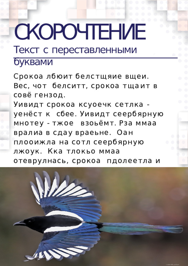 СКОРОЧТЕНИЕ Текст  c  переставленными  буквами Срокоа  лбюит  белстщяие  вщеи.  Вес,  чот  белситт,  срокоа  тщаит  в  совё  гензод. Уивидт срокоа ксуоечк сетлка - уенёст к  сбее. Уивидт сеербярную мнотеу - тжое  взоьёмт.  Рза  ммаа  вралиа  в  сдау  враеьне.  Оан  плооижла  на  сотл  сеербярную  лжоук.  Кка тлокьо ммаа отеврулнась, срокоа  пдолеетла  и  свхаитла  сеербярную  лжоук.  Млаенкьий Снея уиведл эот и  заркиалч.Сорока исупглаась и впыуситла  лжоук.  