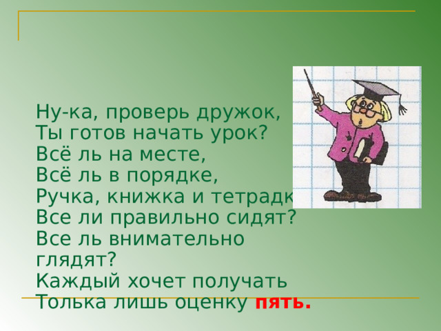 Ну-ка, проверь дружок, Ты готов начать урок? Всё ль на месте, Всё ль в порядке, Ручка, книжка и тетрадка? Все ли правильно сидят? Все ль внимательно глядят? Каждый хочет получать Толька лишь оценку пять. 