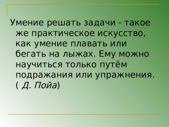 Умение решать задачи - такое же практическое искусство, как умение плавать или бегать на лыжах. Ему можно научиться только путём подражания или упражнения. ( Д. Пойа ) 