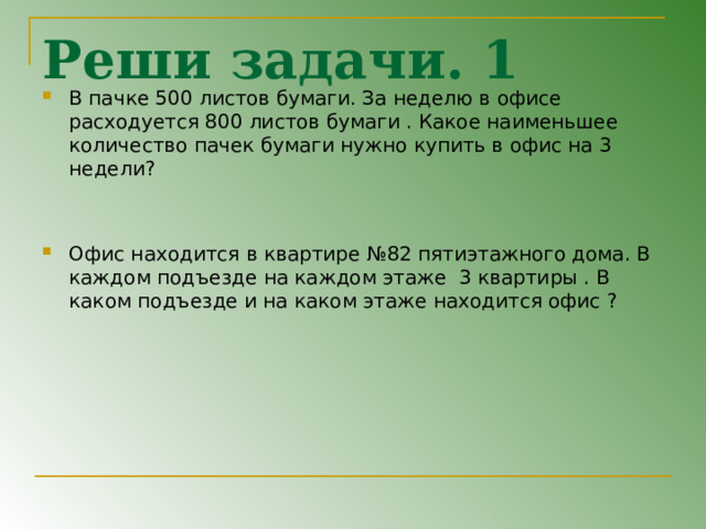 Реши задачи. 1 В пачке 500 листов бумаги. За неделю в офисе расходуется 800 листов бумаги . Какое наименьшее количество пачек бумаги нужно купить в офис на 3 недели ?   Офис находится в квартире №82 пятиэтажного дома. В каждом подъезде на каждом этаже 3 квартиры . В каком подъезде и на каком этаже находится офис ? 