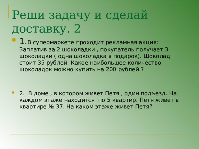 Реши задачу и сделай доставку. 2 1. В супермаркете проходит рекламная акция: Заплатив за 2 шоколадки , покупатель получает 3 шоколадки ( одна шоколадка в подарок). Шоколад стоит 35 рублей. Какое наибольшее количество шоколадок можно купить на 200 рублей. ?   2. В доме , в котором живет Петя , один подъезд. На каждом этаже находится по 5 квартир. Петя живет в квартире № 37. На каком этаже живет Петя ? 