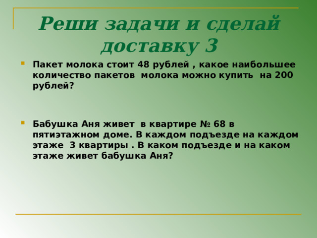 Реши задачи и сделай доставку 3 Пакет молока стоит 48 рублей , какое наибольшее количество пакетов молока можно купить на 200 рублей ?   Бабушка Аня живет в квартире № 68 в пятиэтажном доме. В каждом подъезде на каждом этаже 3 квартиры . В каком подъезде и на каком этаже живет бабушка Аня ?                