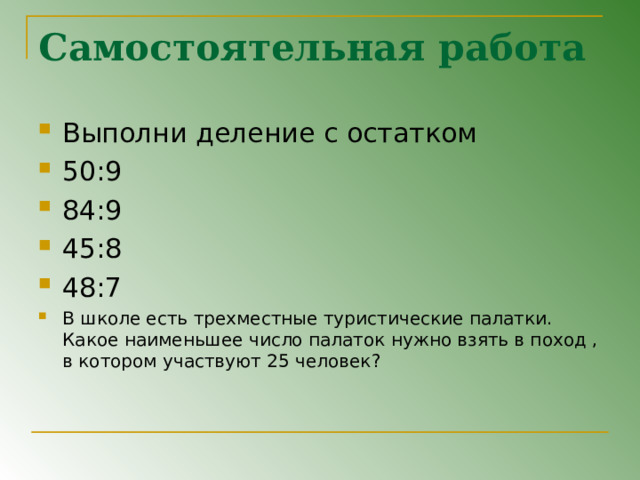 Самостоятельная работа Выполни деление с остатком 50:9 84:9 45:8 48:7 В школе есть трехместные туристические палатки. Какое наименьшее число палаток нужно взять в поход , в котором участвуют 25 человек ? 