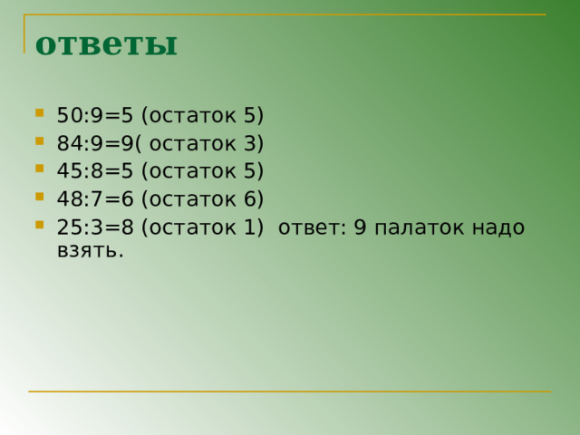 ответы 50:9=5 (остаток 5) 84:9=9( остаток 3) 45:8=5 (остаток 5) 48:7=6 (остаток 6) 25:3=8 (остаток 1) ответ: 9 палаток надо взять. 