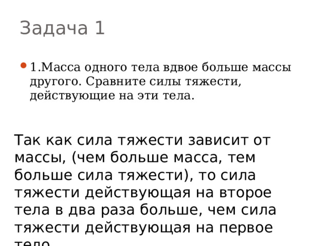 Задача 1 1.Масса одного тела вдвое больше массы другого. Сравните силы тяжести, действующие на эти тела. Так как сила тяжести зависит от массы, (чем больше масса, тем больше сила тяжести), то сила тяжести действующая на второе тела в два раза больше, чем сила тяжести действующая на первое тело. 