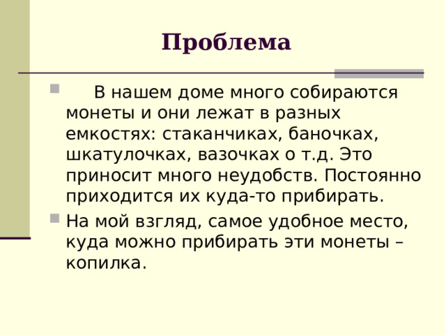 Проблема  В нашем доме много собираются монеты и они лежат в разных емкостях: стаканчиках, баночках, шкатулочках, вазочках о т.д. Это приносит много неудобств. Постоянно приходится их куда-то прибирать. На мой взгляд, самое удобное место, куда можно прибирать эти монеты – копилка. 