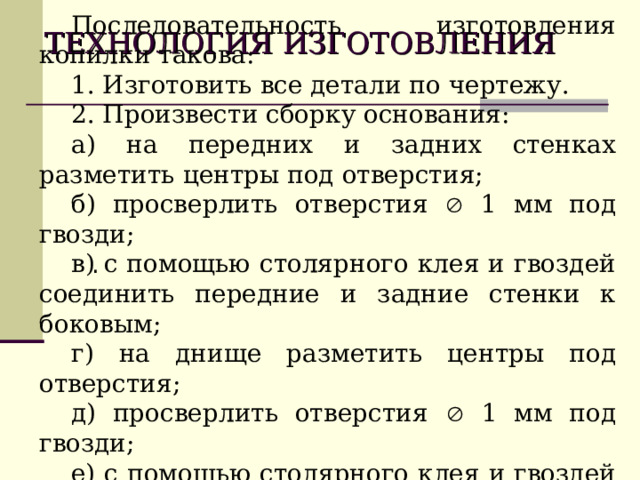 ТЕХНОЛОГИЯ  ИЗГОТОВЛЕНИЯ  Последовательность изготовления копилки такова: 1. Изготовить все детали по чертежу. 2. Произвести сборку основания: а) на передних и задних стенках разметить центры под отверстия; б) просверлить отверстия  1 мм под гвозди; в) с помощью столярного клея и гвоздей соединить передние и задние стенки к боковым; г) на днище разметить центры под отверстия; д) просверлить отверстия  1 мм под гвозди; е) с помощью столярного клея и гвоздей соединить днище к основанию. . 