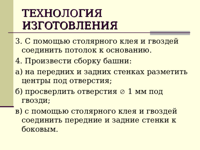 ТЕХНОЛОГИЯ  ИЗГОТОВЛЕНИЯ 3. С помощью столярного клея и гвоздей соединить потолок к основанию. 4. Произвести сборку башни: а) на передних и задних стенках разметить центры под отверстия; б) просверлить отверстия  1 мм под гвозди; в) с помощью столярного клея и гвоздей соединить передние и задние стенки к боковым. 