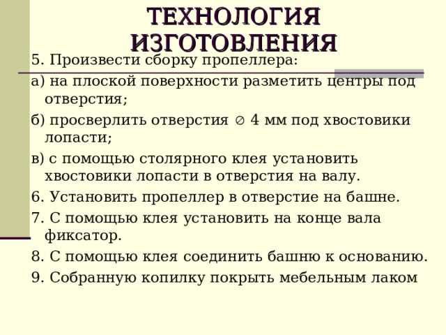 ТЕХНОЛОГИЯ  ИЗГОТОВЛЕНИЯ 5. Произвести сборку пропеллера: а) на плоской поверхности разметить центры под отверстия; б) просверлить отверстия  4 мм под хвостовики лопасти; в) с помощью столярного клея установить хвостовики лопасти в отверстия на валу. 6. Установить пропеллер в отверстие на башне. 7. С помощью клея установить на конце вала фиксатор. 8. С помощью клея соединить башню к основанию. 9. Собранную копилку покрыть мебельным лаком 