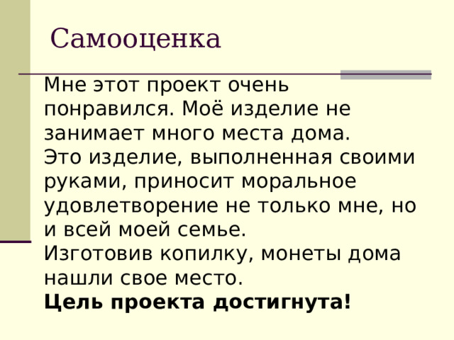 Самооценка Мне этот проект очень понравился. Моё изделие не занимает много места дома. Это изделие, выполненная своими руками, приносит моральное удовлетворение не только мне, но и всей моей семье. Изготовив копилку, монеты дома нашли свое место. Цель проекта достигнута!  