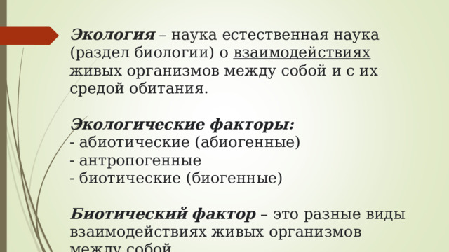 Экология – наука естественная наука (раздел биологии) о взаимодействиях живых организмов между собой и с их средой обитания.    Экологические факторы:  - абиотические (абиогенные)  - антропогенные  - биотические (биогенные)   Биотический фактор – это разные виды взаимодействиях живых организмов между собой 