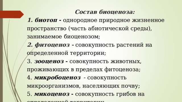        Состав биоценоза:  1. биотоп - однородное природное жизненное пространство (часть абиотической среды), занимаемое биоценозом;  2. фитоценоз - совокупность растений на определенной территории;  3. зооценоз - совокупность животных, проживающих в пределах фитоценоза;  4. микробоценоз   - совокупность микроорганизмов, населяющих почву;  5. микоценоз - совокупность грибов на определенной территории. 