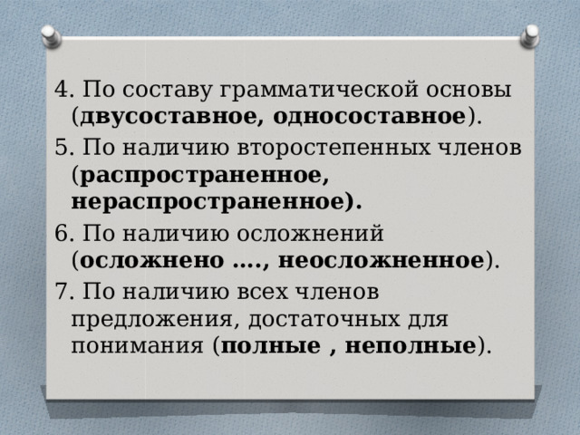 4. По составу грамматической основы ( двусоставное, односоставное ). 5. По наличию второстепенных членов ( распространенное, нераспространенное). 6. По наличию осложнений ( осложнено …., неосложненное ). 7. По наличию всех членов предложения, достаточных для понимания ( полные , неполные ). 