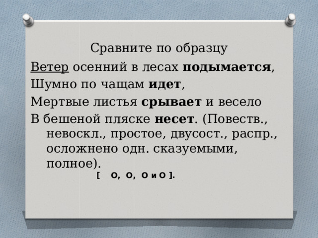 Сравните по образцу Ветер осенний в лесах подымается , Шумно по чащам идет , Мертвые листья срывает и весело В бешеной пляске несет . (Повеств., невоскл., простое, двусост., распр., осложнено одн. сказуемыми, полное).  [ О, О, О и О ]. 
