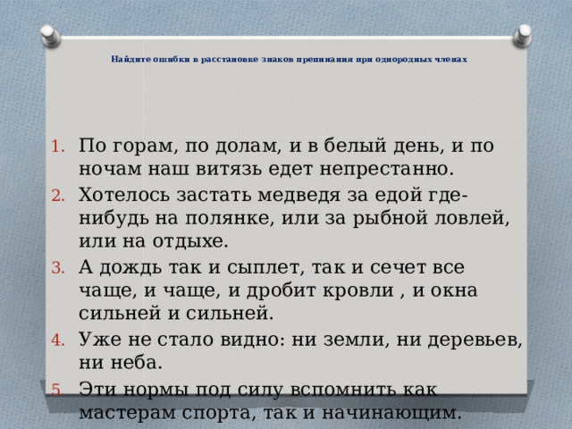   Найдите ошибки в расстановке знаков препинания при однородных членах  По горам, по долам, и в белый день, и по ночам наш витязь едет непрестанно. Хотелось застать медведя за едой где-нибудь на полянке, или за рыбной ловлей, или на отдыхе. А дождь так и сыплет, так и сечет все чаще, и чаще, и дробит кровли , и окна сильней и сильней. Уже не стало видно: ни земли, ни деревьев, ни неба. Эти нормы под силу вспомнить как мастерам спорта, так и начинающим. 