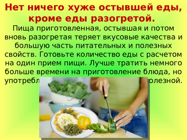 Нет ничего хуже остывшей еды, кроме еды разогретой. Пища приготовленная, остывшая и потом вновь разогретая теряет вкусовые качества и большую часть питательных и полезных свойств. Готовьте количество еды с расчетом на один прием пищи. Лучше тратить немного больше времени на приготовление блюда, но употреблять пищу всегда свежей и полезной. 