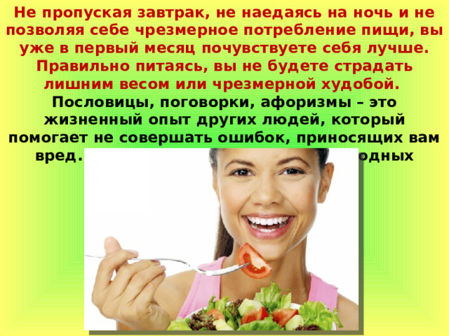 Не пропуская завтрак, не наедаясь на ночь и не позволяя себе чрезмерное потребление пищи, вы уже в первый месяц почувствуете себя лучше. Правильно питаясь, вы не будете страдать лишним весом или чрезмерной худобой. Пословицы, поговорки, афоризмы – это жизненный опыт других людей, который помогает не совершать ошибок, приносящих вам вред. Поэтому следуйте советам народных мудрецов и бегите здоровье! 