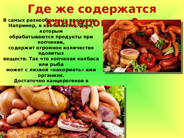 Где же содержатся канцерогены? В самых разнообразных продуктах. Например, в копченостях. Дым, которым обрабатываются продукты при копчении, содержит огромное количество ядовитых веществ. Так что копченая колбаса или рыба может с лихвой «накормить» ими организм. Достаточно канцерогенов в продуктах длительного хранения. Если на баночке консервов указана хоть одна химическая добавка из разряда «Е», то такой продукт употреблять стоит в небольших количествах или вовсе исключить. Где же содержатся канцерогены? 