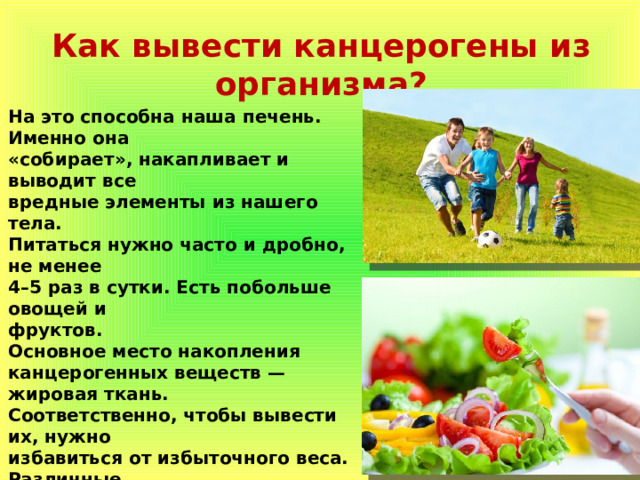Как вывести канцерогены из организма? На это способна наша печень. Именно она «собирает», накапливает и выводит все вредные элементы из нашего тела. Питаться нужно часто и дробно, не менее 4–5 раз в сутки. Есть побольше овощей и фруктов. Основное место накопления канцерогенных веществ — жировая ткань. Соответственно, чтобы вывести их, нужно избавиться от избыточного веса. Различные диеты не всегда помогают, а иногда они даже вредны. Упор следует сделать на правильное питание и физические упражнения. Физическая нагрузка поможет не только похудеть, но и усилит обмен веществ, ускорит выведение канцерогенов 