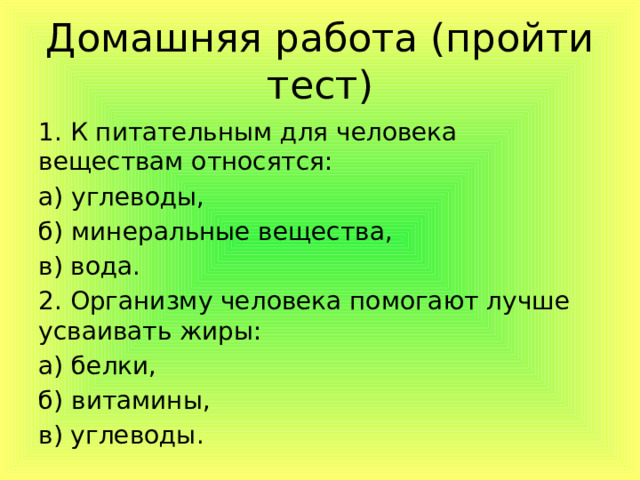 Домашняя работа (пройти тест) 1. К питательным для человека веществам относятся: а) углеводы, б) минеральные вещества, в) вода. 2. Организму человека помогают лучше усваивать жиры: а) белки, б) витамины, в) углеводы. 