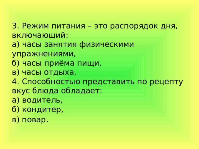 3. Режим питания – это распорядок дня, включающий:  а) часы занятия физическими упражнениями,  б) часы приёма пищи,  в) часы отдыха.  4. Способностью представить по рецепту вкус блюда обладает:  а) водитель,  б) кондитер,  в) повар .   