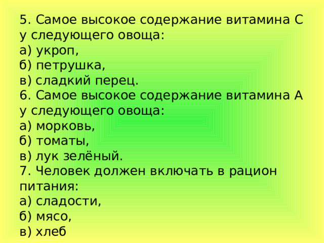 5. Самое высокое содержание витамина С у следующего овоща:  а) укроп,  б) петрушка,  в) сладкий перец.  6. Самое высокое содержание витамина А у следующего овоща:  а) морковь,  б) томаты,  в) лук зелёный.  7. Человек должен включать в рацион питания:  а) сладости,  б) мясо,  в) хлеб   