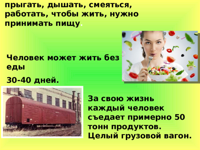 Чтобы ходить, бегать, прыгать, дышать, смеяться, работать, чтобы жить, нужно принимать пищу .  Человек может жить без еды 30-40 дней. За свою жизнь каждый человек съедает примерно 50 тонн продуктов. Целый грузовой вагон. 