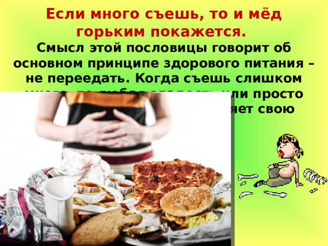 Если много съешь, то и мёд горьким покажется. Смысл этой пословицы говорит об основном принципе здорового питания – не переедать. Когда съешь слишком много, то любая сладость или просто любимое лакомство потеряет свою прелесть. 