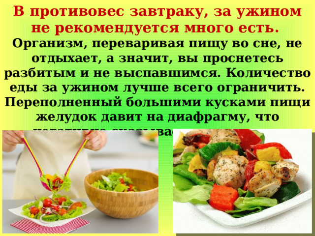 В противовес завтраку, за ужином не рекомендуется много есть. Организм, переваривая пищу во сне, не отдыхает, а значит, вы проснетесь разбитым и не выспавшимся. Количество еды за ужином лучше всего ограничить. Переполненный большими кусками пищи желудок давит на диафрагму, что негативно сказывается на сердце. 