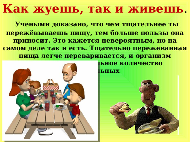 Как жуешь, так и живешь .  Учеными доказано, что чем тщательнее ты пережёвываешь пищу, тем больше пользы она приносит. Это кажется невероятным, но на самом деле так и есть. Тщательно пережеванная пища легче переваривается, и организм получает максимальное количество питательных 