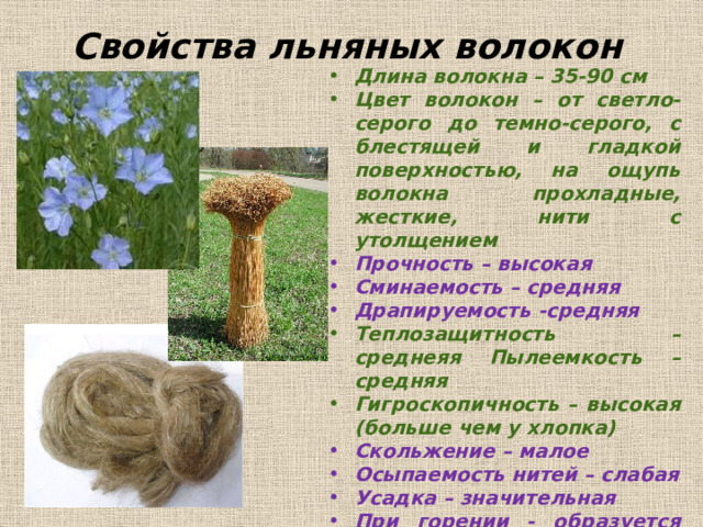 Свойства льняных волокон Длина волокна – 35-90 см Цвет волокон – от светло-серого до темно-серого, с блестящей и гладкой поверхностью, на ощупь волокна прохладные, жесткие, нити с утолщением Прочность – высокая Сминаемость – средняя Драпируемость -средняя Теплозащитность –  среднеяя  Пылеемкость – средняя Гигроскопичность – высокая (больше чем у хлопка) Скольжение – малое Осыпаемость нитей – слабая Усадка – значительная При горении - образуется серый пепел, ощущается запах жженой бумаги   