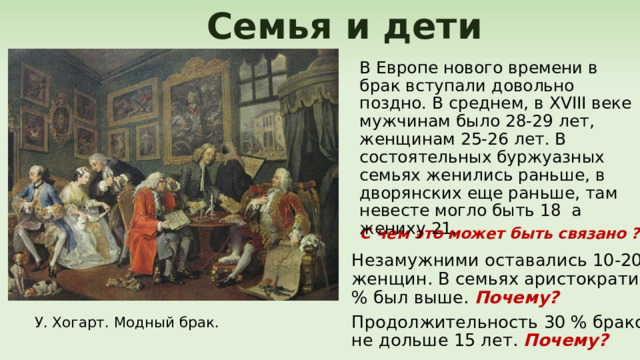 Семья и дети В Европе нового времени в брак вступали довольно поздно. В среднем, в XVIII веке мужчинам было 28-29 лет, женщинам 25-26 лет. В состоятельных буржуазных семьях женились раньше, в дворянских еще раньше, там невесте могло быть 18 а жениху 21. С чем это может быть связано ? Незамужними оставались 10-20% женщин. В семьях аристократии % был выше. Почему? Продолжительность 30 % браков не дольше 15 лет. Почему? У. Хогарт. Модный брак. 