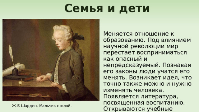  Семья и дети Меняется отношение к образованию. Под влиянием научной революции мир перестает восприниматься как опасный и непредсказуемый. Познавая его законы люди учатся его менять. Возникает идея, что точно также можно и нужно изменять человека. Появляется литература, посвященная воспитанию. Открываются учебные заведения. Ж-Б Шарден. Мальчик с юлой. 