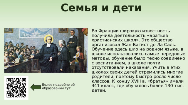  Семья и дети Во Франции широкую известность получила деятельность «Братьев христианских школ». Это общество организовал Жан-Батист де Ла Саль. Обучение здесь шло на родном языке, в школе использовались самые передовые методы, обучение было тесно соединено с воспитанием, в школе почти отсутствовали наказания. Учить в этих школах своих детей стремились многие родители, поэтому быстро росло число классов. К концу XVIII в. «братья» имели 441 класс, где обучалось более 130 тыс. детей. Более подробно об образовании тут 