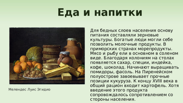  Еда и напитки Для бедных слоев населения основу питания составляли зерновые культуры. Богатые люди могли себе позволить молочные продукты. В приморских странах морепродукты. Мясо и рыбу ели в основном в соленом виде. Благодаря колониям на столах появляется сахар, специи, индейка, кофе, шоколад. Начинают выращивать помидоры, фасоль. На Пиренейском полуострове завоевывает прочные позиции кукуруза. К концу XVIII века в общий рацион входит картофель. Хотя введение этого продукта сопровождалось сопротивлением со стороны населения. Мелендес Луис Эгидио 