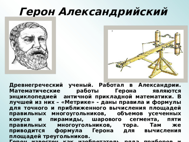 Герон Александрийский   Древнегреческий ученый. Работал в Александрии. Математические работы Герона являются энциклопедией античной прикладной математики. В лучшей из них – «Метрике» - даны правила и формулы для точного и приближенного вычисления площадей правильных многоугольников, объемов усеченных конуса и пирамиды, шарового сегмента, пяти правильных многоугольников, тора. Там же приводится формула Герона для вычисления площадей треугольников. Герон известен как изобретатель ряда приборов и автоматов: прибор для измерения протяженности дорог, автомат для продажи «священной» воды, различные часы и т.д. 