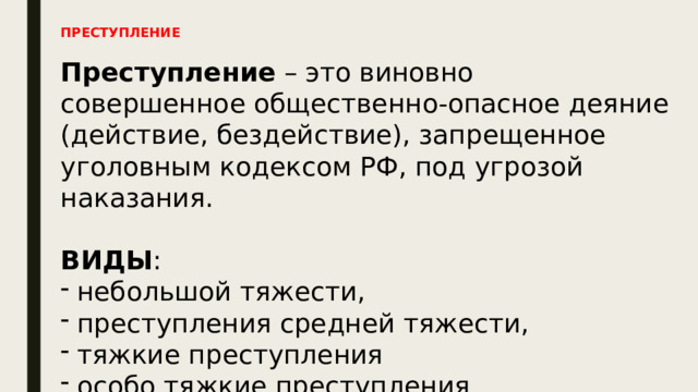 ПРЕСТУПЛЕНИЕ Преступление – это виновно совершенное общественно-опасное деяние (действие, бездействие), запрещенное уголовным кодексом РФ, под угрозой наказания. ВИДЫ : небольшой тяжести, преступления средней тяжести, тяжкие преступления особо тяжкие преступления 