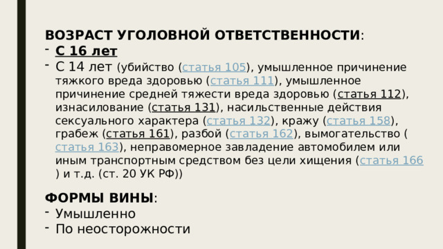 ВОЗРАСТ УГОЛОВНОЙ ОТВЕТСТВЕННОСТИ : С 16 лет С 14 лет (убийство ( статья 105 ), умышленное причинение тяжкого вреда здоровью ( статья 111 ), умышленное причинение средней тяжести вреда здоровью ( статья 112 ), изнасилование ( статья 131 ), насильственные действия сексуального характера ( статья 132 ), кражу ( статья 158 ), грабеж ( статья 161 ), разбой ( статья 162 ), вымогательство ( статья 163 ), неправомерное завладение автомобилем или иным транспортным средством без цели хищения ( статья 166 ) и т.д. (ст. 20 УК РФ)) ФОРМЫ ВИНЫ : Умышленно По неосторожности 