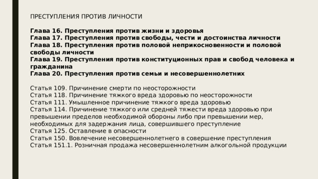 ПРЕСТУПЛЕНИЯ ПРОТИВ ЛИЧНОСТИ Глава 16. Преступления против жизни и здоровья Глава 17. Преступления против свободы, чести и достоинства личности Глава 18. Преступления против половой неприкосновенности и половой свободы личности Глава 19. Преступления против конституционных прав и свобод человека и гражданина Глава 20. Преступления против семьи и несовершеннолетних  Статья 109. Причинение смерти по неосторожности Статья 118. Причинение тяжкого вреда здоровью по неосторожности Статья 111. Умышленное причинение тяжкого вреда здоровью Статья 114. Причинение тяжкого или средней тяжести вреда здоровью при превышении пределов необходимой обороны либо при превышении мер, необходимых для задержания лица, совершившего преступление Статья 125. Оставление в опасности Статья 150. Вовлечение несовершеннолетнего в совершение преступления Статья 151.1. Розничная продажа несовершеннолетним алкогольной продукции 