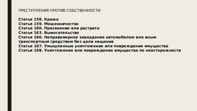 ПРЕСТУПЛЕНИЯ ПРОТИВ СОБСТВЕННОСТИ  Статья 158. Кража Статья 159. Мошенничество Статья 160. Присвоение или растрата Статья 163. Вымогательство Статья 166. Неправомерное завладение автомобилем или иным транспортным средством без цели хищения Статья 167. Умышленные уничтожение или повреждение имущества Статья 168. Уничтожение или повреждение имущества по неосторожности 
