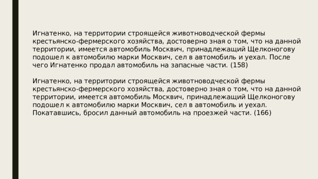 Игнатенко, на территории строящейся животноводческой фермы крестьянско-фермерского хозяйства, достоверно зная о том, что на данной территории, имеется автомобиль Москвич, принадлежащий Щелконогову подошел к автомобилю марки Москвич, сел в автомобиль и уехал. После чего Игнатенко продал автомобиль на запасные части. (158) Игнатенко, на территории строящейся животноводческой фермы крестьянско-фермерского хозяйства, достоверно зная о том, что на данной территории, имеется автомобиль Москвич, принадлежащий Щелконогову подошел к автомобилю марки Москвич, сел в автомобиль и уехал. Покатавшись, бросил данный автомобиль на проезжей части. (166) 