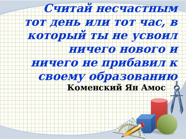 Считай несчастным тот день или тот час, в который ты не усвоил ничего нового и ничего не прибавил к своему образованию   Коменский Ян Амос 
