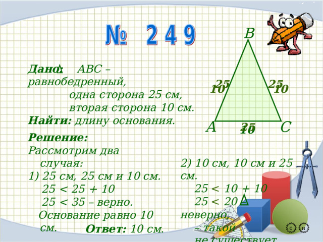 В Дано: АВС – равнобедренный,  одна сторона 25 см,  вторая сторона 10 см. Найти: длину основания. 25 25 10 10 А С 25 10  Решение: Рассмотрим два случая: 1) 25 см, 25 см и 10 см.  25  25 + 10  25  35 – верно.  Основание равно 10 см. 2) 10 см, 10 см и 25 см.  25 10 + 10  25 20 – неверно, – такой  не существует. Ответ: 10 см. и с 