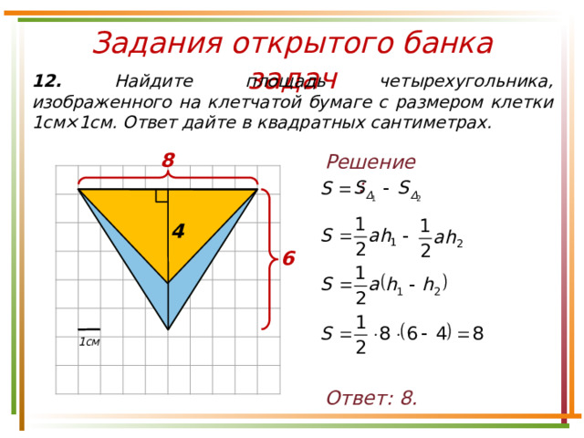 8 Задания открытого банка задач 12. Найдите площадь четырехугольника, изображенного на клетчатой бумаге с размером клетки 1см×1см. Ответ дайте в квадратных сантиметрах. Решение: 4 6 1см Ответ: 8. 