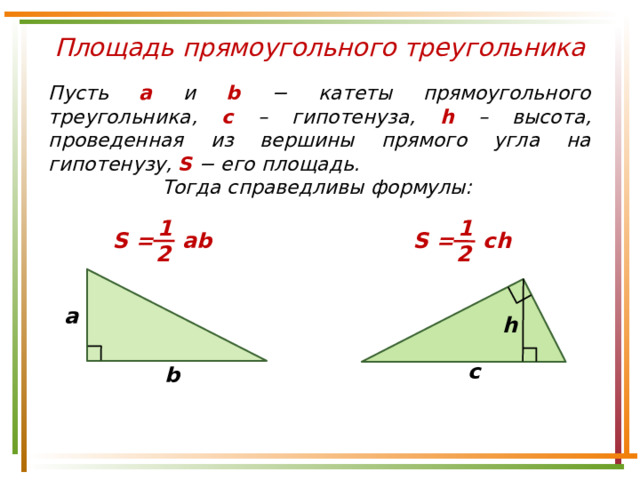 Площадь прямоугольного треугольника Пусть а и b − катеты прямоугольного треугольника, c – гипотенуза, h – высота, проведенная из вершины прямого угла на гипотенузу, S  − его площадь. Тогда справедливы формулы: 1 1 S = ab S = ch 2 2 a h c b 
