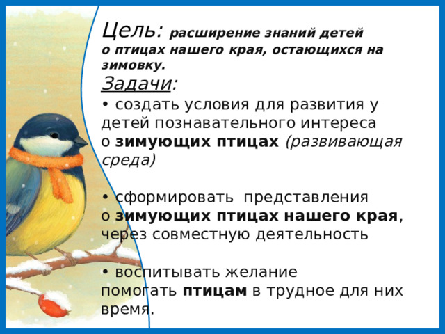 Цель: расширение знаний детей о птицах нашего края, остающихся на зимовку.  Задачи :  • создать условия для развития у детей познавательного интереса о  зимующих птицах  (развивающая среда)   • сформировать представления о  зимующих птицах нашего края , через совместную деятельность   • воспитывать желание помогать  птицам  в трудное для них время.   