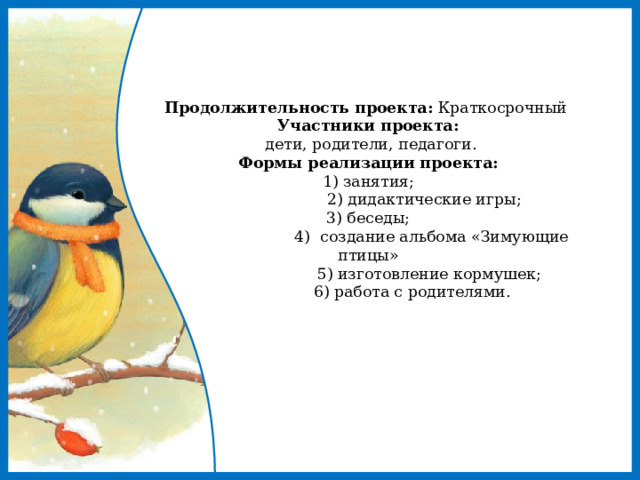     Продолжительность проекта: Краткосрочный  Участники проекта:   дети, родители, педагоги.  Формы реализации проекта:  1) занятия;  2) дидактические игры;  3) беседы;  4) создание альбома «Зимующие птицы»  5) изготовление кормушек;  6) работа с родителями.          